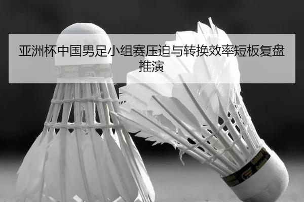 亚洲杯中国男足小组赛压迫与转换效率短板复盘推演