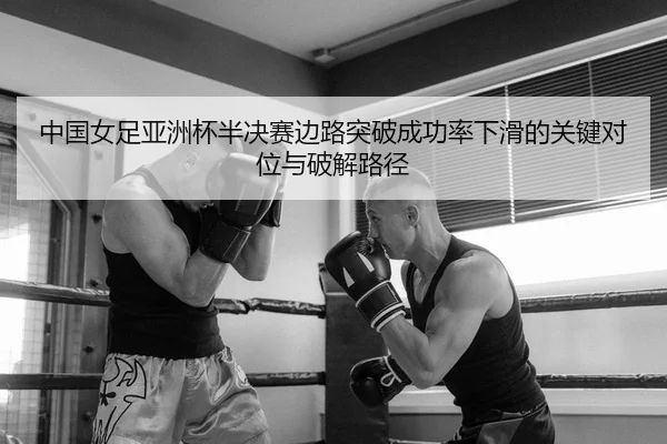 中国女足亚洲杯半决赛边路突破成功率下滑的关键对位与破解路径